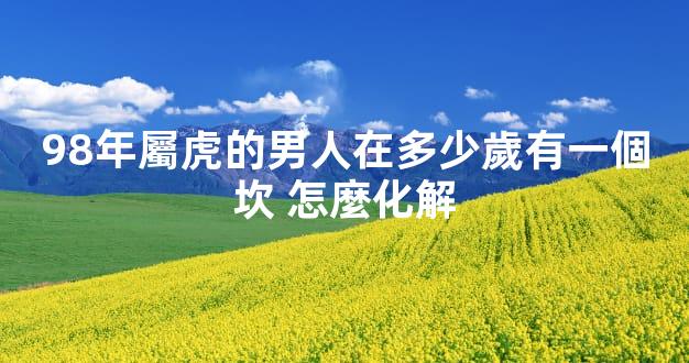 98年屬虎的男人在多少歲有一個坎 怎麼化解